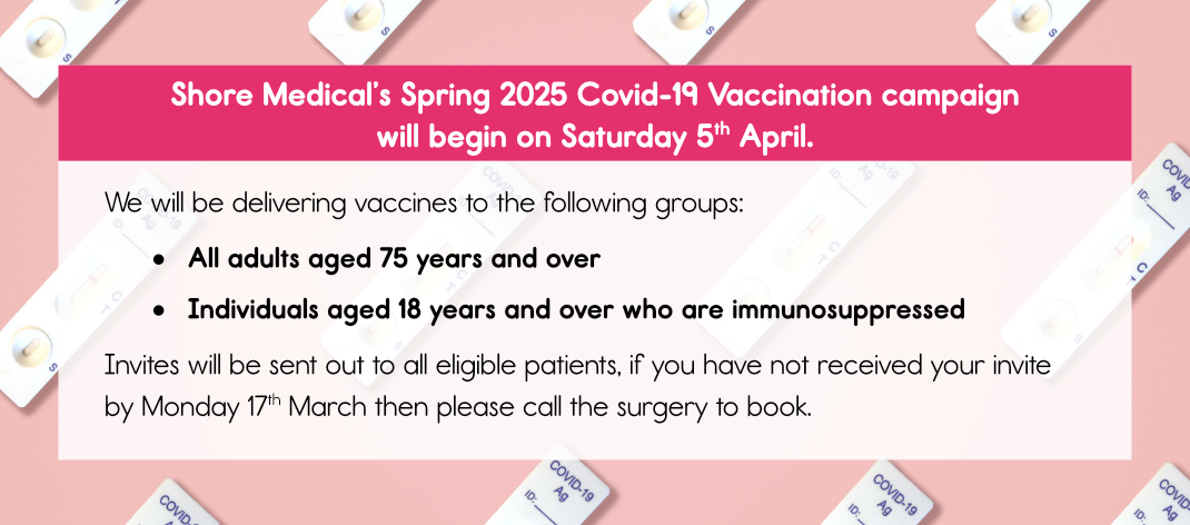 Shore Medical’s Spring 2025 Covid-19 Vaccination campaign will begin on Saturday 5th April.We will be delivering vaccines to the following groups:
-	All adults aged 75 years and over
-	Individuals aged 18 years and over who are immunosuppressedInvites will be sent out to all eligible patients, if you have not received your invite by Monday 17th March then please call the surgery to book. 